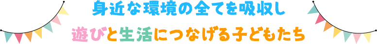 身近な環境の全てを吸収し遊びと生活につなげる子どもたち
