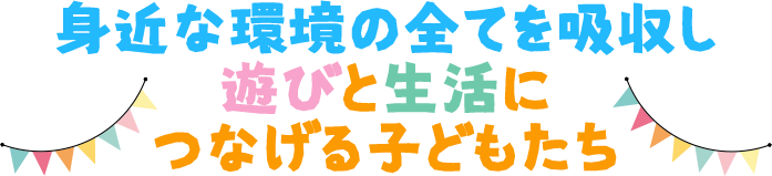 身近な環境の全てを吸収し遊びと生活につなげる子どもたち