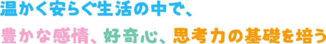 温かく安らぐ生活の中で、豊かな感情、好奇心、思考力の基礎を培う